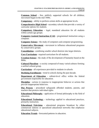 CHAPTER 12–TEACHER PREPARATION IN AMERICA AND SCHOOLING
PAGE 42
Common School - free, publicly supported schools for all children;
movement began in the mid 1800s.
Competency - ability to perform certain skills at appropriate levels.
Comprehensive High School - secondary schools that provide a variety of
curricular options for students.
Compulsory Education – legal, mandated education for all students
within certain age groups.
Computer-Assisted Instruction (CAI) - programmed instruction using a
computer.
Computer Science - the study of computers and computer programming.
Conservative Movement - movement to influence educational programs
by conservative groups.
Consolidation - combining smaller school districts into larger districts.
Core Curriculum - required curriculum for all students.
Creation-Science - the study of the development of humanity based on the
Bible.
Cultural Pluralism - a society composed of many varied cultures forming
a unified cultural group.
Curriculum - all experiences provided to students in schools.
Declining Enrollments - trend in schools during the past decade.
Department of Education - cabinet-level office within the federal
government responsible for education.
Discipline - actions in response to inappropriate behavior or actions that
prevent inappropriate behaviors.
Due Process - procedural safeguards afforded students, parents, and
teachers that protects individual rights.
Educational Philosophy - application of formal philosophy to the field of
education.
Educational Technology - technology applied to educational practices,
primarily instruction.
Educational Television - educational programs broadcast by either
commercial stations or specialized educational networks that emphasize
educational subjects.
Education Trends - forecasted patterns in education.
 