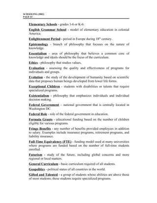 SCHOOLING (2002)
PAGE 43
Elementary Schools - grades 1-6 or K-6.
English Grammar School - model of elementary education in colonial
America.
Enlightenment Period - period in Europe during 18th
century.
Epistemology - branch of philosophy that focuses on the nature of
knowledge.
Essentialism - area of philosophy that believes a common core of
knowledge and ideals should be the focus of the curriculum.
Ethics - philosophy that studies values.
Evaluation - assessing the quality and effectiveness of programs for
individuals and groups.
Evolution - the study of the development of humanity based on scientific
data that proposes human beings developed from lower life forms.
Exceptional Children - students with disabilities or talents that require
specialized programs.
Existentialism - philosophy that emphasizes individuals and individual
decision making.
Federal Government – national government that is centrally located in
Washington DC.
Federal Role - role of the federal government in education.
Formula Grants - educational funding based on the number of children
eligible for various programs.
Fringe Benefits - any number of benefits provided employees in addition
to salary. Examples include insurance programs, retirement programs, and
liability insurance.
Full-Time Equivalency (FTE) - funding model used at many universities
where programs are funded based on the number of full-time students
enrolled.
Futurism - study of the future, including global concerns and more
regional or local matters.
General Curriculum - basic curriculum required of all students.
Geopolitics - political status of all countries in the world.
Gifted and Talented - a group of students whose abilities are above those
of most students; these students require specialized programs.
 