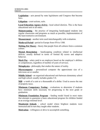 SCHOOLING (2002)
PAGE 45
Legislation - acts passed by state legislatures and Congress that become
laws.
Litigation - court actions, suits.
Local Education Agency (LEA) - local school districts. This is the basic
educational unit in all states.
Mainstreaming - the practice of integrating handicapped students into
regular classrooms and programs as much as possible; implementation of
the least-restrictive environment.
Measurement - another term used interchangeably with evaluation.
Medieval Period - period in Europe from 476 to 1300.
Melting Pot Theory - theory that people from all cultures form a common
culture.
Mental Retardation - handicapping condition related to intellectual
deficits; usually defined in terms of limited IQ scores and adaptive
behavior.
Merit Pay - salary paid to an employee based on the employee’s abilities
or competencies, regardless of number of years of services.
Metaphysics - philosophy that studies the nature of reality.
Microcomputer - personalized computer the approximate size of a
television set or smaller.
Middle School - an organized educational unit between elementary school
and high school; usually includes grades 5-8.
Mill - a tenth of a cent or a thousandth of a dollar. Used to assess the rate
of property taxes.
Minimum Competency Testing - evaluations to determine if students
have minimum skills necessary for progressing to the next grade or
graduation.
Minimum Foundation Program - funding model found in most states
that attempts to guarantee a basic educational program for children funded
at an average minimal level.
Monitorial Schools - school model where brightest students were
instructed and in turn they taught other students.
Motivation - willingness or drive to accomplish something.
 