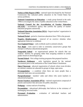 CHAPTER 12–TEACHER PREPARATION IN AMERICA AND SCHOOLING
PAGE 46
Nation at Risk Report (1983) - national report developed by the National
Commission that indicated public education in the United States has
serious problems.
National Commission on Education - a study group formed in the early
1980s to investigate the status of public education in the United States.
National Council for the Accreditation of Teacher Education
(NCATE) - accreditation agency that certifies the quality of teacher
education programs nationwide.
National Education Association (NEA) - largest teachers’ organization in
the United States.
National Period - period in American education from 1788 to the present.
Negative Reinforcement - removal of an aversive stimulus when
appropriate behavior is exhibited.
New England Primer - early textbook used in colonial schools.
New Right - term used to refer to extremely conservative groups that
attempt to influence educational programs.
Nongraded School - an organizational pattern for schools that use
students’ abilities for grouping rather than assigning students to certain
grades based on chronological age.
Normal School - first college training programs that prepared teachers.
Northwest Ordinance - early legislation passed by the national
government prior to the ratification of the United States Constitution.
Open Classroom - physical organization of schools where room dividers
are deleted; students are educated in groups in large, open areas.
Overpopulation - a condition when there are more people than a
particular land mass can accommodate.
Paraprofessional - teachers’ aides and others who assist teachers in
educational programs.
Parent Teachers Association (PTA) - national organization composed of
parents and teachers that advocates for public education.
Pedagogy - science and art of teaching.
Perennialism - educational philosophy that believes in the existence of
unchanging universal truths.
Personnel Evaluation - evaluation of individual teachers and
administrators.
 