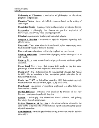 SCHOOLING (2002)
PAGE 47
Philosophy of Education - application of philosophy to educational
programs and practices.
Piagetian Theory - theory of child development based on the writing of
Jean Piaget.
Population Trends - forecasted patterns of population growth and decline.
Pragmatism - philosophy that focuses on practical application of
knowledge; John Dewey was a leading proponent.
Principal - administrator in charge of individual schools.
Program Evaluation - evaluation of specific programs regarding their
effectiveness.
Progressive Tax - a tax where individuals with higher incomes pay more
taxes than individuals with lower incomes.
Progressivism - educational philosophy emphasizing experiences.
Property Assessment - determination of property values to assign taxes to
individuals.
Property Tax - taxes assessed on local properties used to finance public
education.
Proportional Tax - taxes that require individuals to pay the same
percentage of their incomes regardless of income level.
Public law 94-142 - Education for All Handicapped Children Act. Passed
in 1975, this act mandates a free, appropriate public education for all
handicapped children.
Public Law 99-457 - a federal law passed in 1986 that mandates schools
to serve children with disabilities, ages 3-5, by 1990-1991.
Punishment - application of something unpleasant to a child following
inappropriate behavior.
Puritan Influence - influence over education by Puritans in the New
England colonies during colonial America.
Realism - philosophy that emphasizes natural sciences and gaining
knowledge through experiences.
Reform Movements of the 1980s - educational reforms initiated in the
early 1980s in response to several national reports concerning the quality
of public education.
Reinforcement - stimulus provided following a behavior; may be positive
or negative.
 