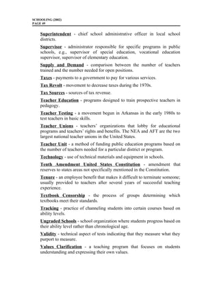 SCHOOLING (2002)
PAGE 49
Superintendent - chief school administrative officer in local school
districts.
Supervisor - administrator responsible for specific programs in public
schools, e.g., supervisor of special education, vocational education
supervisor, supervisor of elementary education.
Supply and Demand - comparison between the number of teachers
trained and the number needed for open positions.
Taxes - payments to a government to pay for various services.
Tax Revolt - movement to decrease taxes during the 1970s.
Tax Sources - sources of tax revenue.
Teacher Education - programs designed to train prospective teachers in
pedagogy.
Teacher Testing - a movement begun in Arkansas in the early 1980s to
test teachers in basic skills.
Teacher Unions - teachers’ organizations that lobby for educational
programs and teachers’ rights and benefits. The NEA and AFT are the two
largest national teacher unions in the United States.
Teacher Unit - a method of funding public education programs based on
the number of teachers needed for a particular district or program.
Technology - use of technical materials and equipment in schools.
Tenth Amendment United States Constitution - amendment that
reserves to states areas not specifically mentioned in the Constitution.
Tenure - an employee benefit that makes it difficult to terminate someone;
usually provided to teachers after several years of successful teaching
experience.
Textbook Censorship - the process of groups determining which
textbooks meet their standards.
Tracking - practice of channeling students into certain courses based on
ability levels.
Ungraded Schools - school organization where students progress based on
their ability level rather than chronological age.
Validity - technical aspect of tests indicating that they measure what they
purport to measure.
Values Clarification - a teaching program that focuses on students
understanding and expressing their own values.
 