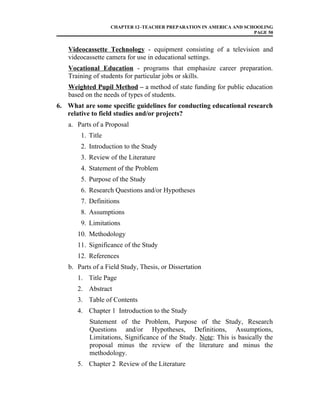 CHAPTER 12–TEACHER PREPARATION IN AMERICA AND SCHOOLING
PAGE 50
Videocassette Technology - equipment consisting of a television and
videocassette camera for use in educational settings.
Vocational Education - programs that emphasize career preparation.
Training of students for particular jobs or skills.
Weighted Pupil Method – a method of state funding for public education
based on the needs of types of students.
6. What are some specific guidelines for conducting educational research
relative to field studies and/or projects?
a. Parts of a Proposal
1. Title
2. Introduction to the Study
3. Review of the Literature
4. Statement of the Problem
5. Purpose of the Study
6. Research Questions and/or Hypotheses
7. Definitions
8. Assumptions
9. Limitations
10. Methodology
11. Significance of the Study
12. References
b. Parts of a Field Study, Thesis, or Dissertation
1. Title Page
2. Abstract
3. Table of Contents
4. Chapter 1 Introduction to the Study
Statement of the Problem, Purpose of the Study, Research
Questions and/or Hypotheses, Definitions, Assumptions,
Limitations, Significance of the Study. Note: This is basically the
proposal minus the review of the literature and minus the
methodology.
5. Chapter 2 Review of the Literature
 