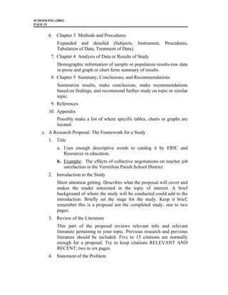SCHOOLING (2002)
PAGE 51
6. Chapter 3 Methods and Procedures
Expanded and detailed (Subjects, Instrument, Procedures,
Tabulation of Data, Treatment of Data).
7. Chapter 4 Analysis of Data or Results of Study
Demographic information of sample or population results-raw data
in prose and graph or chart form summary of results.
8. Chapter 5 Summary, Conclusions, and Recommendations
Summarize results, make conclusions, make recommendations
based on findings, and recommend further study on topic or similar
topic.
9. References
10. Appendix
Possibly make a list of where specific tables, charts or graphs are
located.
c. A Research Proposal: The Framework for a Study
1. Title
a. Uses enough descriptive words to catalog it by ERIC and
Resources in education.
b. Example: The effects of collective negotiations on teacher job
satisfaction in the Vermilion Parish School District
2. Introduction to the Study
Short attention getting. Describes what the proposal will cover and
makes the reader interested in the topic of interest. A brief
background of where the study will be conducted could add to the
introduction. Briefly set the stage for the study. Keep it brief;
remember this is a proposal not the completed study; one to two
pages.
3. Review of the Literature
This part of the proposal reviews relevant info and relevant
literature pertaining to your topic. Previous research and previous
literature should be included. Five to 15 citations are normally
enough for a proposal. Try to keep citations RELEVANT AND
RECENT; two to six pages.
4. Statement of the Problem
 