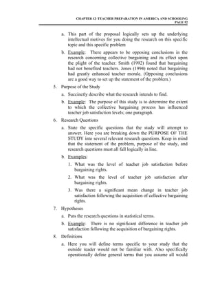 CHAPTER 12–TEACHER PREPARATION IN AMERICA AND SCHOOLING
PAGE 52
a. This part of the proposal logically sets up the underlying
intellectual motives for you doing the research on this specific
topic and this specific problem
b. Example: There appears to be opposing conclusions in the
research concerning collective bargaining and its effect upon
the plight of the teacher. Smith (1992) found that bargaining
had not benefited teachers. Jones (1994) noted that bargaining
had greatly enhanced teacher morale. (Opposing conclusions
are a good way to set up the statement of the problem.)
5. Purpose of the Study
a. Succinctly describe what the research intends to find.
b. Example: The purpose of this study is to determine the extent
to which the collective bargaining process has influenced
teacher job satisfaction levels; one paragraph.
6. Research Questions
a. State the specific questions that the study will attempt to
answer. Here you are breaking down the PURPOSE OF THE
STUDY into several relevant research questions. Keep in mind
that the statement of the problem, purpose of the study, and
research questions must all fall logically in line.
b. Examples:
1. What was the level of teacher job satisfaction before
bargaining rights.
2. What was the level of teacher job satisfaction after
bargaining rights.
3. Was there a significant mean change in teacher job
satisfaction following the acquisition of collective bargaining
rights.
7. Hypotheses
a. Puts the research questions in statistical terms.
b. Example: There is no significant difference in teacher job
satisfaction following the acquisition of bargaining rights.
8. Definitions
a. Here you will define terms specific to your study that the
outside reader would not be familiar with. Also specifically
operationally define general terms that you assume all would
 