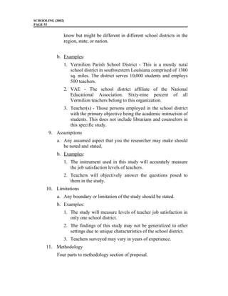 SCHOOLING (2002)
PAGE 53
know but might be different in different school districts in the
region, state, or nation.
b. Examples:
1. Vermilion Parish School District - This is a mostly rural
school district in southwestern Louisiana comprised of 1300
sq. miles. The district serves 10,000 students and employs
500 teachers.
2. VAE - The school district affiliate of the National
Educational Association. Sixty-nine percent of all
Vermilion teachers belong to this organization.
3. Teacher(s) - Those persons employed in the school district
with the primary objective being the academic instruction of
students. This does not include librarians and counselors in
this specific study.
9. Assumptions
a. Any assumed aspect that you the researcher may make should
be noted and stated.
b. Examples:
1. The instrument used in this study will accurately measure
the job satisfaction levels of teachers.
2. Teachers will objectively answer the questions posed to
them in the study.
10. Limitations
a. Any boundary or limitation of the study should be stated.
b. Examples:
1. The study will measure levels of teacher job satisfaction in
only one school district.
2. The findings of this study may not be generalized to other
settings due to unique characteristics of the school district.
3. Teachers surveyed may vary in years of experience.
11. Methodology
Four parts to methodology section of proposal.
 