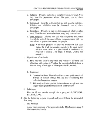 CHAPTER 12–TEACHER PREPARATION IN AMERICA AND SCHOOLING
PAGE 54
a. Subjects - Describe subjects or sample (who and where). You
may describe population within this part; two to three
paragraphs.
b. Instrument - Describe instrument or test and specific materials.
Validity and reliability may be discussed; two to three
paragraphs.
c. Procedures - Describe a step-by-step process of what you plan
to do. Timeline and permission to do study may be mentioned.
d. Data Analysis - Describe how you will analyze the data. What
type of stat test will be used, will you compare means, will you
have charts or graphs; one to two paragraphs.
Note: A research proposal is only the framework for your
study. Be brief but concise enough to let your major
advisor know what it is you intend to undertake. A
proposal is usually 7-12 pages in length. Quality not
quantity.
12. Significance of the Study
a. State why this study is important and worthy of the time and
effort that will go into it. Validate the reasoning behind doing a
specific study of this type in this region, district, or state.
b. Examples:
1. Data derived from this study will serve as a guide to school
districts in similar settings that are also considering the
collective bargaining process.
2. This study will also provide information on a topic that has
largely been ignored in the research and literature.
13. References
Five to 15 are usually enough for a proposal (RELEVANT,
RECENT, APA).
d. Add the following to your proposal and you will have the completed
field study.
1. The Abstract
A one page summary of the complete study. This becomes page 2
of the completed study.
 