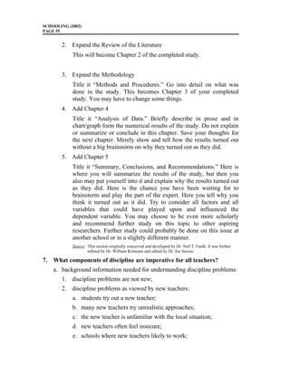 SCHOOLING (2002)
PAGE 55
2. Expand the Review of the Literature
This will become Chapter 2 of the completed study.
3. Expand the Methodology
Title it “Methods and Procedures.” Go into detail on what was
done in the study. This becomes Chapter 3 of your completed
study. You may have to change some things.
4. Add Chapter 4
Title it “Analysis of Data.” Briefly describe in prose and in
chart/graph form the numerical results of the study. Do not explain
or summarize or conclude in this chapter. Save your thoughts for
the next chapter. Merely show and tell how the results turned out
without a big brainstorm on why they turned out as they did.
5. Add Chapter 5
Title it “Summary, Conclusions, and Recommendations.” Here is
where you will summarize the results of the study, but then you
also may put yourself into it and explain why the results turned out
as they did. Here is the chance you have been waiting for to
brainstorm and play the part of the expert. Here you tell why you
think it turned out as it did. Try to consider all factors and all
variables that could have played upon and influenced the
dependent variable. You may choose to be even more scholarly
and recommend further study on this topic to other aspiring
researchers. Further study could probably be done on this issue at
another school or in a slightly different manner.
Source: This section originally conceived and developed by Dr. Neil T. Faulk. It was further
refined by Dr. William Kritsonis and edited by Dr. Joe Savoie.
7. What components of discipline are imperative for all teachers?
a. background information needed for understanding discipline problems:
1. discipline problems are not new;
2. discipline problems as viewed by new teachers:
a. students try out a new teacher;
b. many new teachers try unrealistic approaches;
c. the new teacher is unfamiliar with the local situation;
d. new teachers often feel insecure;
e. schools where new teachers likely to work;
 