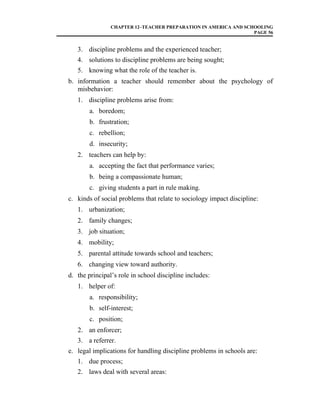 CHAPTER 12–TEACHER PREPARATION IN AMERICA AND SCHOOLING
PAGE 56
3. discipline problems and the experienced teacher;
4. solutions to discipline problems are being sought;
5. knowing what the role of the teacher is.
b. information a teacher should remember about the psychology of
misbehavior:
1. discipline problems arise from:
a. boredom;
b. frustration;
c. rebellion;
d. insecurity;
2. teachers can help by:
a. accepting the fact that performance varies;
b. being a compassionate human;
c. giving students a part in rule making.
c. kinds of social problems that relate to sociology impact discipline:
1. urbanization;
2. family changes;
3. job situation;
4. mobility;
5. parental attitude towards school and teachers;
6. changing view toward authority.
d. the principal’s role in school discipline includes:
1. helper of:
a. responsibility;
b. self-interest;
c. position;
2. an enforcer;
3. a referrer.
e. legal implications for handling discipline problems in schools are:
1. due process;
2. laws deal with several areas:
 