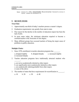 SCHOOLING (2002)
PAGE 59
Source: Kritsonis, W. (2000). School discipline: The art of survival. Illustrated by Lawrence A.
Rybicki. Ashland, OH: BookMasters, Inc.
E. REVIEW ITEMS
True-False
1. Approximately one-third of today’s teachers possess a master’s degree.
2. Graduation requirements vary greatly from state to state.
3. One reason for the decline in the number of education majors has been the
lack of jobs.
4. In most states today, the minimum education required to become a
certified teacher is the Associate of Arts degree.
5. Many different groups have accused teachers of being the major cause of
problems in public education.
Multiple Choice
1. Since 1970, enrollment in teacher education programs has _______.
a. dropped slightly b. dropped sharply c. increased slightly
d. increased sharply
2. Teacher education programs have traditionally attracted students who
_______.
a. are not as academically talented as other majors
b. are significantly more academically talented as other majors
c. are academically indistinguishable from other majors
d. none of the above
3. The number of states that have requirements for recertification is _______.
a. 10 b. 20 c. 30 d. 40
 
