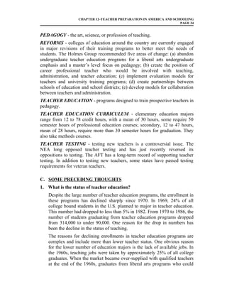 CHAPTER 12–TEACHER PREPARATION IN AMERICA AND SCHOOLING
PAGE 34
PEDAGOGY - the art, science, or profession of teaching.
REFORMS - colleges of education around the country are currently engaged
in major revisions of their training programs to better meet the needs of
students. The Holmes Group recommended five areas of change: (a) abandon
undergraduate teacher education programs for a liberal arts undergraduate
emphasis and a master’s level focus on pedagogy; (b) create the position of
career professional teacher who would be involved with teaching,
administration, and teacher education; (c) implement evaluation models for
teachers and university training programs; (d) create partnerships between
schools of education and school districts; (e) develop models for collaboration
between teachers and administration.
TEACHER EDUCATION - programs designed to train prospective teachers in
pedagogy.
TEACHER EDUCATION CURRICULUM - elementary education majors
range from 12 to 78 credit hours, with a mean of 30 hours, some require 50
semester hours of professional education courses; secondary, 12 to 47 hours,
mean of 28 hours, require more than 30 semester hours for graduation. They
also take methods courses.
TEACHER TESTING - testing new teachers is a controversial issue. The
NEA long opposed teacher testing and has just recently reversed its
oppositions to testing. The AFT has a long-term record of supporting teacher
testing. In addition to testing new teachers, some states have passed testing
requirements for veteran teachers.
C. SOME PRECEDING THOUGHTS
1. What is the status of teacher education?
Despite the large number of teacher education programs, the enrollment in
these programs has declined sharply since 1970. In 1969, 24% of all
college bound students in the U.S. planned to major in teacher education.
This number had dropped to less than 5% in 1982. From 1970 to 1986, the
number of students graduating from teacher education programs dropped
from 314,000 to under 90,000. One reason for the drop in numbers has
been the decline in the status of teaching.
The reasons for declining enrollments in teacher education programs are
complex and include more than lower teacher status. One obvious reason
for the lower number of education majors is the lack of available jobs. In
the 1960s, teaching jobs were taken by approximately 25% of all college
graduates. When the market became over-supplied with qualified teachers
at the end of the 1960s, graduates from liberal arts programs who could
 