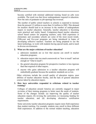 SCHOOLING (2002)
PAGE 35
become certified with minimal additional training found no jobs were
available. The result was that fewer undergraduates majored in education.
Now the ratio of graduates to job openings has reversed.
The number of public school teachers in schools is expected to increase
from the present 2.2 million to more than 2.4 million in 2002. This demand
for teachers should lead to an increase in the number of undergraduate
majors in teacher education. Generally, teacher education is becoming
more practical and reality based. Competency-based teacher education,
school based centers for preparing teachers, early field experience in
elementary and secondary schools are some of the most recent trends.
Fifth-year and five-year programs are being introduced in hopes of
developing reflective teachers. Teachers are being prepared to use the
latest technology, to work with students having special needs, and to teach
in diverse environments.
2. What are the major criticisms of teacher education?
a. admission standards are so low that anyone can enroll in teacher
education programs;
b. education majors take too much coursework on “how to teach” and not
enough on “what to teach”;
c. the general education program for prospective teachers is less rigorous
than that required of other majors;
d. anyone who gains admission to a teacher education program will
undoubtedly graduate because the academic standards are so low.
Other criticisms include the overall quality of education majors, poor
abilities of teacher education faculty, and the lack of general education
courses taken by education majors.
3. How have universities responded to criticisms related to teacher
training?
Colleges of education around America are currently engaged in major
revisions of their training programs to better meet the needs of students.
Some of the changes include: (a) improving the quality of teacher
education majors; (b) revising the curriculum; (c) increasing funding for
teacher education; and (d) developing alternative certification
requirements.
Some university teacher education programs require more field experience
than student teaching. For example, students may enroll in three different
field experiences. In addition to the normal student teaching, education
 