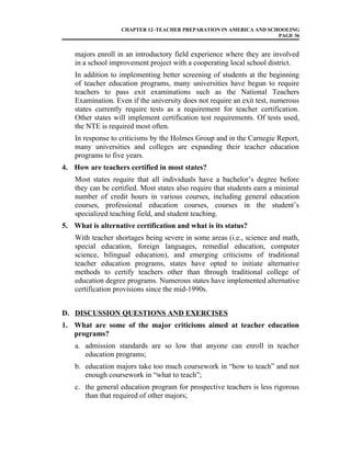 CHAPTER 12–TEACHER PREPARATION IN AMERICA AND SCHOOLING
PAGE 36
majors enroll in an introductory field experience where they are involved
in a school improvement project with a cooperating local school district.
In addition to implementing better screening of students at the beginning
of teacher education programs, many universities have begun to require
teachers to pass exit examinations such as the National Teachers
Examination. Even if the university does not require an exit test, numerous
states currently require tests as a requirement for teacher certification.
Other states will implement certification test requirements. Of tests used,
the NTE is required most often.
In response to criticisms by the Holmes Group and in the Carnegie Report,
many universities and colleges are expanding their teacher education
programs to five years.
4. How are teachers certified in most states?
Most states require that all individuals have a bachelor’s degree before
they can be certified. Most states also require that students earn a minimal
number of credit hours in various courses, including general education
courses, professional education courses, courses in the student’s
specialized teaching field, and student teaching.
5. What is alternative certification and what is its status?
With teacher shortages being severe in some areas (i.e., science and math,
special education, foreign languages, remedial education, computer
science, bilingual education), and emerging criticisms of traditional
teacher education programs, states have opted to initiate alternative
methods to certify teachers other than through traditional college of
education degree programs. Numerous states have implemented alternative
certification provisions since the mid-1990s.
D. DISCUSSION QUESTIONS AND EXERCISES
1. What are some of the major criticisms aimed at teacher education
programs?
a. admission standards are so low that anyone can enroll in teacher
education programs;
b. education majors take too much coursework in “how to teach” and not
enough coursework in “what to teach”;
c. the general education program for prospective teachers is less rigorous
than that required of other majors;
 