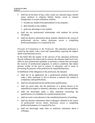 SCHOOLING (2002)
PAGE 39
f. shall not on the basis of race, color, creed, sex, national origin, marital
status, political or religious beliefs, family, social or cultural
background, or sexual orientation, unfairly:
1. exclude any student from participation in any program;
2. deny benefits to any student;
3. grant any advantage to any student.
g. shall not use professional relationships with students for private
advantage;
h. shall not disclose information about students obtained in the course of
professional service, unless disclosure serves a compelling
professional purpose or is required by law.
Principle II–Commitment to the Profession. The education profession is
vested by the public with a trust and responsibility requiring the highest
ideals of professional service.
In the belief that the quality of the services of the education profession
directly influences the nation and its citizens, the educator shall exert every
effort to raise professional standards, to promote a climate that encourages
the exercise of professional judgment, to achieve conditions that attract
persons worthy of the trust to careers in education, and to assist in
preventing the practice of the profession by unqualified persons.
In fulfillment of the obligation to the profession, the educator
a. shall not in an application for a professional position deliberately
make a false statement or fail to disclose a material fact related to
competency and qualifications;
b. shall not misrepresent his/her professional qualifications;
c. shall not assist entry into the profession of a person known to be
unqualified in respect to character, education, or other relevant attribute;
d. shall not knowingly make a false statement concerning the
qualifications of a candidate for a professional position;
e. shall not assist a non-educator in the unauthorized practice of teaching;
f. shall not disclose information about colleagues obtained in the course
of professional service unless disclosure serves a compelling
professional purpose or is required by law;
g. shall not knowingly make false or malicious statements about a
colleague;
 