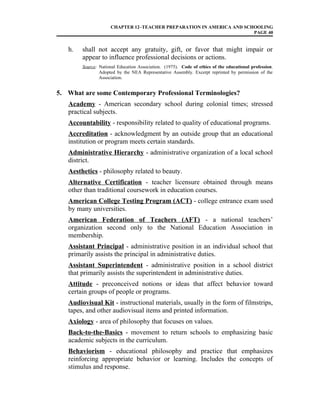 CHAPTER 12–TEACHER PREPARATION IN AMERICA AND SCHOOLING
PAGE 40
h. shall not accept any gratuity, gift, or favor that might impair or
appear to influence professional decisions or actions.
Source: National Education Association. (1975). Code of ethics of the educational profession.
Adopted by the NEA Representative Assembly. Excerpt reprinted by permission of the
Association.
5. What are some Contemporary Professional Terminologies?
Academy - American secondary school during colonial times; stressed
practical subjects.
Accountability - responsibility related to quality of educational programs.
Accreditation - acknowledgment by an outside group that an educational
institution or program meets certain standards.
Administrative Hierarchy - administrative organization of a local school
district.
Aesthetics - philosophy related to beauty.
Alternative Certification - teacher licensure obtained through means
other than traditional coursework in education courses.
American College Testing Program (ACT) - college entrance exam used
by many universities.
American Federation of Teachers (AFT) - a national teachers’
organization second only to the National Education Association in
membership.
Assistant Principal - administrative position in an individual school that
primarily assists the principal in administrative duties.
Assistant Superintendent - administrative position in a school district
that primarily assists the superintendent in administrative duties.
Attitude - preconceived notions or ideas that affect behavior toward
certain groups of people or programs.
Audiovisual Kit - instructional materials, usually in the form of filmstrips,
tapes, and other audiovisual items and printed information.
Axiology - area of philosophy that focuses on values.
Back-to-the-Basics - movement to return schools to emphasizing basic
academic subjects in the curriculum.
Behaviorism - educational philosophy and practice that emphasizes
reinforcing appropriate behavior or learning. Includes the concepts of
stimulus and response.
 