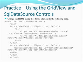 Practice – Using the GridView and
SqlDataSource Controls
 Change the HTML inside the <form> element to the following code.
<form id="form1" runat="server">
<div>
<div style="width: 200px; float: left;">
<ul>
<li><a href="~/Management/Default.aspx"
runat="server">Management Home</a></li>
<li><a href="~/Management/Genres.aspx"
runat="server">Manage Genres</a></li>
</ul>
</div>
<div style="width: 750px; float: left;">
<asp:ContentPlaceHolder id="ContentPlaceHolder1"
runat="server"></asp:ContentPlaceHolder>
</div>
</div>
</form>
 