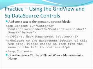 Practice – Using the GridView and
SqlDataSource Controls
Add some text to the cpMainContent block:
<asp:Content ID="Content2"
ContentPlaceHolderID="ContentPlaceHolder1"
Runat="Server">
<h1>Planet Wrox Management Section</h1>
<p>Welcome to the Management Section of this
web site. Please choose an item from the
menu on the left to continue.</p>
</asp:Content>
Give the page a Title of Planet Wrox – Management -
Home
 