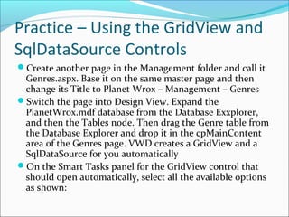 Practice – Using the GridView and
SqlDataSource Controls
Create another page in the Management folder and call it
Genres.aspx. Base it on the same master page and then
change its Title to Planet Wrox – Management – Genres
Switch the page into Design View. Expand the
PlanetWrox.mdf database from the Database Exxplorer,
and then the Tables node. Then drag the Genre table from
the Database Explorer and drop it in the cpMainContent
area of the Genres page. VWD creates a GridView and a
SqlDataSource for you automatically
On the Smart Tasks panel for the GridView control that
should open automatically, select all the available options
as shown:
 