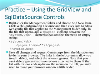 Practice – Using the GridView and
SqlDataSource Controls
Right-click the Management folder and choose Add New Item.
Click Web Configuration File once and then click Add to add a
web.config file that applies to the Management folder only. In
the file that opens, add a <pages> element between the
<system.web> elements that sets the theme to an empty
string:
<system.web>
<pages theme=""></pages>
</system.web>
Save all changes and request Genres.aspx from the Management
folder in your browser. The links in the left columns allow you
to edit, delete, and select the relevant genres. Note that you
can’t delete genres that have reviews attached to them. If the
list with reviews ends up below the menu on the left, you may
need to make your browser window a little wider
 