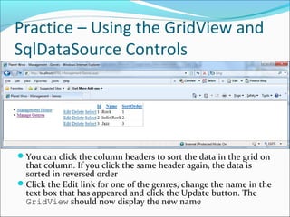 Practice – Using the GridView and
SqlDataSource Controls
You can click the column headers to sort the data in the grid on
that column. If you click the same header again, the data is
sorted in reversed order
Click the Edit link for one of the genres, change the name in the
text box that has appeared and click the Update button. The
GridView should now display the new name
 