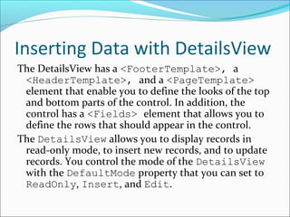 Inserting Data with DetailsView
The DetailsView has a <FooterTemplate>, a
<HeaderTemplate>, and a <PageTemplate>
element that enable you to define the looks of the top
and bottom parts of the control. In addition, the
control has a <Fields> element that allows you to
define the rows that should appear in the control.
The DetailsView allows you to display records in
read-only mode, to insert new records, and to update
records. You control the mode of the DetailsView
with the DefaultMode property that you can set to
ReadOnly, Insert, and Edit.
 