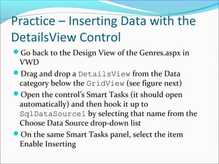 Practice – Inserting Data with the
DetailsView Control
Go back to the Design View of the Genres.aspx in
VWD
Drag and drop a DetailsView from the Data
category below the GridView (see figure next)
Open the control’s Smart Tasks (it should open
automatically) and then hook it up to
SqlDataSource1 by selecting that name from the
Choose Data Source drop-down list
On the same Smart Tasks panel, select the item
Enable Inserting
 