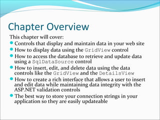 Chapter Overview
This chapter will cover:
Controls that display and maintain data in your web site
How to display data using the GridView control
How to access the database to retrieve and update data
using a SqlDataSource control
How to insert, edit, and delete data using the data
controls like the GridView and the DetailsView
How to create a rich interface that allows a user to insert
and edit data while maintaining data integrity with the
ASP.NET validation controls
The best way to store your connection strings in your
application so they are easily updateable
 