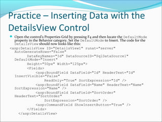 Practice – Inserting Data with the
DetailsView Control
 Open the control’s Properties Grid by pressing F4 and then locate the DefaultMode
property in the Behavior category. Set the DefaultMode to Insert. The code for the
DetailsView should now looks like this:
<asp:DetailsView ID="DetailsView1" runat="server"
AutoGenerateRows="False"
DataKeyNames="Id" DataSourceID="SqlDataSource1"
DefaultMode="Insert"
Height="50px" Width="125px">
<Fields>
<asp:BoundField DataField="Id" HeaderText="Id"
InsertVisible="False"
ReadOnly="True" SortExpression="Id" />
<asp:BoundField DataField="Name" HeaderText="Name"
SortExpression="Name" />
<asp:BoundField DataField="SortOrder"
HeaderText="SortOrder"
SortExpression="SortOrder" />
<asp:CommandField ShowInsertButton="True" />
</Fields>
</asp:DetailsView>
 
