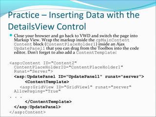 Practice – Inserting Data with the
DetailsView Control
Close your browser and go back to VWD and switch the page into
Markup View. Wrap the markup inside the cpMainContent
Content block (ContentPlaceHolder1) inside an Ajax
UpdatePanel1 that you can drag from the Toolbox into the code
editor. Don’t forget to also add a ContentTemplate:
<asp:Content ID="Content2"
ContentPlaceHolderID="ContentPlaceHolder1"
Runat="Server">
<asp:UpdatePanel ID="UpdatePanel1" runat="server">
<ContentTemplate>
<asp:GridView ID="GridView1" runat="server"
AllowPaging="True"
. . .
</ContentTemplate>
</asp:UpdatePanel>
</asp:Content>
 
