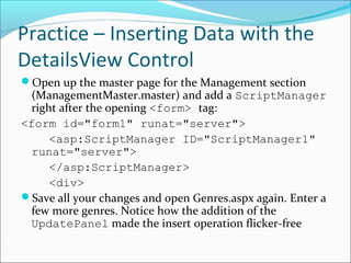 Practice – Inserting Data with the
DetailsView Control
Open up the master page for the Management section
(ManagementMaster.master) and add a ScriptManager
right after the opening <form> tag:
<form id="form1" runat="server">
<asp:ScriptManager ID="ScriptManager1"
runat="server">
</asp:ScriptManager>
<div>
Save all your changes and open Genres.aspx again. Enter a
few more genres. Notice how the addition of the
UpdatePanel made the insert operation flicker-free
 