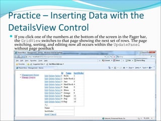 Practice – Inserting Data with the
DetailsView Control
 If you click one of the numbers at the bottom of the screen in the Pager bar,
the GridView switches to that page showing the next set of rows. The page
switching, sorting, and editing now all occurs within the UpdatePanel
without page postback
 