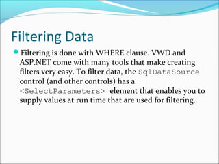 Filtering Data
Filtering is done with WHERE clause. VWD and
ASP.NET come with many tools that make creating
filters very easy. To filter data, the SqlDataSource
control (and other controls) has a
<SelectParameters> element that enables you to
supply values at run time that are used for filtering.
 