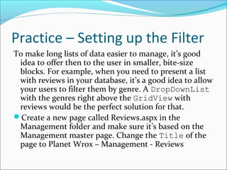 Practice – Setting up the Filter
To make long lists of data easier to manage, it’s good
idea to offer then to the user in smaller, bite-size
blocks. For example, when you need to present a list
with reviews in your database, it’s a good idea to allow
your users to filter them by genre. A DropDownList
with the genres right above the GridView with
reviews would be the perfect solution for that.
Create a new page called Reviews.aspx in the
Management folder and make sure it’s based on the
Management master page. Change the Title of the
page to Planet Wrox – Management - Reviews
 