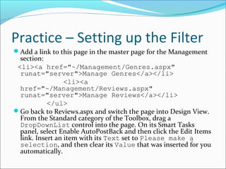 Practice – Setting up the Filter
Add a link to this page in the master page for the Management
section:
<li><a href="~/Management/Genres.aspx"
runat="server">Manage Genres</a></li>
<li><a
href="~/Management/Reviews.aspx"
runat="server">Manage Reviews</a></li>
</ul>
Go back to Reviews.aspx and switch the page into Design View.
From the Standard category of the Toolbox, drag a
DropDownList control into the page. On its Smart Tasks
panel, select Enable AutoPostBack and then click the Edit Items
link. Insert an item with its Text set to Please make a
selection, and then clear its Value that was inserted for you
automatically.
 