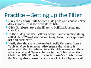 Practice – Setting up the Filter
Click the Choose Data Source dialog box and choose <New
data source> from the drop-down list.
Click Database, leave the ID set to SqlDataSource1, and
click OK
In the dialog box that follows, select the connection string
called PlanetWroxConnectionString1 from the drop-down
list and click Next
Verify that the radio button for Specify Columns from a
Table or View is selected. Also ensure that Genre is
selected in the drop-down list with table names and then
select the Id and Name columns in the Columns section.
Click the ORDER BY button and choose SortOrder from
the Sort by drop-down list and click OK. (see figure next)
 