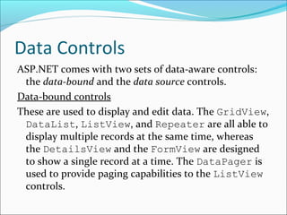 Data Controls
ASP.NET comes with two sets of data-aware controls:
the data-bound and the data source controls.
Data-bound controls
These are used to display and edit data. The GridView,
DataList, ListView, and Repeater are all able to
display multiple records at the same time, whereas
the DetailsView and the FormView are designed
to show a single record at a time. The DataPager is
used to provide paging capabilities to the ListView
controls.
 