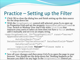 Practice – Setting up the Filter
Click OK to close the dialog box and finish setting up the data source
for the drop-down list
With the DropDownList control still selected, press F4 to open up
its Properties Grid and set the property AppendDataBoundItems to
True. Switch to Markup View and if the static ListItem that
instructs your users to select an item does not have a Value attribute,
add it manually and set it to an empty string.
<asp:DropDownList ID="DropDownList1" runat="server"
AppendDataBoundItems="True"
AutoPostBack="True"
DataSourceID="SqlDataSource1" DataTextField="Name"
DataValueField="Id">
<asp:ListItem Value="">Please make a
selection</asp:ListItem>
</asp:DropDownList>
Save all your changes and then press Ctrl+F5 to open the page in your
browser. You should see the drop-down list. Nothing happens so far
because you didn’t tie any logic to the DropDownList control yet.
 