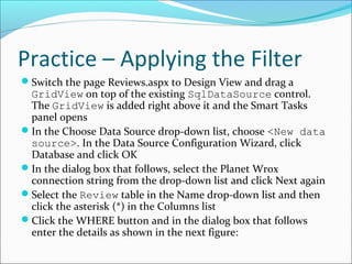 Practice – Applying the Filter
Switch the page Reviews.aspx to Design View and drag a
GridView on top of the existing SqlDataSource control.
The GridView is added right above it and the Smart Tasks
panel opens
In the Choose Data Source drop-down list, choose <New data
source>. In the Data Source Configuration Wizard, click
Database and click OK
In the dialog box that follows, select the Planet Wrox
connection string from the drop-down list and click Next again
Select the Review table in the Name drop-down list and then
click the asterisk (*) in the Columns list
Click the WHERE button and in the dialog box that follows
enter the details as shown in the next figure:
 