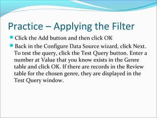 Practice – Applying the Filter
Click the Add button and then click OK
Back in the Configure Data Source wizard, click Next.
To test the query, click the Test Query button. Enter a
number at Value that you know exists in the Genre
table and click OK. If there are records in the Review
table for the chosen genre, they are displayed in the
Test Query window.
 