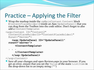 Practice – Applying the Filter
Wrap the markup inside the cpMainContent Content block
(ContentPlaceHolder1) inside an Ajax UpdatePanel1 that you
can drag from the Toolbox into the code editor. Don’t forget to also
add a ContentTemplate:
<asp:Content ID="Content2"
ContentPlaceHolderID="ContentPlaceHolder1"
Runat="Server">
<asp:UpdatePanel ID="UpdatePanel1"
runat="server">
<ContentTemplate>
. . .
</ContentTemplate>
</asp:UpdatePanel>
</asp:Content>
Save all your changes and open Reviews.aspx in your browser. If you
get an error, ensure that you set the Value of the static ListItem in
the drop-down list to an empty string(““)
 