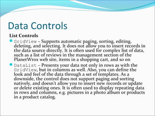 Data Controls
List Controls
GridView – Supports automatic paging, sorting, editing,
deleting, and selecting. It does not allow you to insert records in
the data source directly. It is often used for complex list of data,
such as a list of reviews in the management section of the
PlanetWrox web site, items in a shopping cart, and so on
DataList – Presents your data not only in rows as with the
GridView, but in columns as well. Also, you can define the
look and feel of the data through a set of templates. As a
downside, the control does not support paging and sorting
natively, and doesn’t allow you to insert new records or update
or delete existing ones. It is often used to display repeating data
in rows and columns, e.g. pictures in a photo album or products
in a product catalog.
 