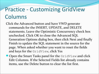 Practice - Customizing GridView
Columns
Click the Advanced button and have VWD generate
commands for the INSERT, UPDATE, and DELETE
statements. Leave the Optimistic Concurrency check box
unchecked. Click OK to close the Advanced SQL
Generation Options dialog box, then click Next and finally
Finish to update the SQL statement in the source for the
page. When asked whether you want to reset the fields
and keys for the GridView, click Yes
Open the Smart Tasks panel for the GridView and click
Edit Columns. If the Selected Fields list already contains
items, use the Delete button to clear the list first.
 