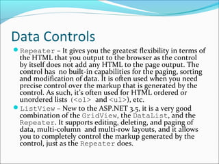 Data Controls
Repeater – It gives you the greatest flexibility in terms of
the HTML that you output to the browser as the control
by itself does not add any HTML to the page output. The
control has no built-in capabilities for the paging, sorting
and modification of data. It is often used when you need
precise control over the markup that is generated by the
control. As such, it’s often used for HTML ordered or
unordered lists (<ol> and <ul>), etc.
ListView – New to the ASP.NET 3.5, it is a very good
combination of the GridView, the DataList, and the
Repeater. It supports editing, deleting, and paging of
data, multi-column and multi-row layouts, and it allows
you to completely control the markup generated by the
control, just as the Repeater does.
 