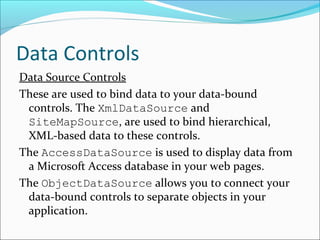 Data Controls
Data Source Controls
These are used to bind data to your data-bound
controls. The XmlDataSource and
SiteMapSource, are used to bind hierarchical,
XML-based data to these controls.
The AccessDataSource is used to display data from
a Microsoft Access database in your web pages.
The ObjectDataSource allows you to connect your
data-bound controls to separate objects in your
application.
 