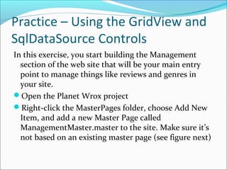 Practice – Using the GridView and
SqlDataSource Controls
In this exercise, you start building the Management
section of the web site that will be your main entry
point to manage things like reviews and genres in
your site.
Open the Planet Wrox project
Right-click the MasterPages folder, choose Add New
Item, and add a new Master Page called
ManagementMaster.master to the site. Make sure it’s
not based on an existing master page (see figure next)
 