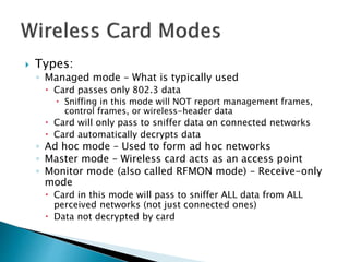  Types:
◦ Managed mode – What is typically used
 Card passes only 802.3 data
 Sniffing in this mode will NOT report management frames,
control frames, or wireless-header data
 Card will only pass to sniffer data on connected networks
 Card automatically decrypts data
◦ Ad hoc mode – Used to form ad hoc networks
◦ Master mode – Wireless card acts as an access point
◦ Monitor mode (also called RFMON mode) – Receive-only
mode
 Card in this mode will pass to sniffer ALL data from ALL
perceived networks (not just connected ones)
 Data not decrypted by card
 