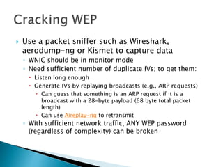  Use a packet sniffer such as Wireshark,
aerodump-ng or Kismet to capture data
◦ WNIC should be in monitor mode
◦ Need sufficient number of duplicate IVs; to get them:
 Listen long enough
 Generate IVs by replaying broadcasts (e.g., ARP requests)
 Can guess that something is an ARP request if it is a
broadcast with a 28-byte payload (68 byte total packet
length)
 Can use Aireplay-ng to retransmit
◦ With sufficient network traffic, ANY WEP password
(regardless of complexity) can be broken
 