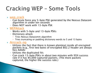  wep_crack
◦ Can brute force any 5-byte PSK generated by the Neesus Datacom
algorithm in under ten seconds
◦ Does NOT work with 13-byte PSK
 WEPAttack
◦ Works with 5-byte and 13-byte PSKs
◦ Dictionary attack
 Tries Neesus Datacomm algorithm
 Tries truncating or padding dictionary words to 5 and 13 bytes
 Aircrack-ng
◦ Utilizes the fact that there is known plaintext inside all encrypted
packets (e.g., first two bytes of encrypted 802.2 header are always
hex AAAA)
◦ Utilizes the duplicated IVs
◦ Can crack 13-byte PSKs in about two minutes with 95% success
rate if it has 85,000 captured packets. (The more packets
captured, the higher the success rate.)
 