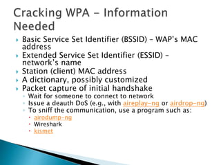  Basic Service Set Identifier (BSSID) – WAP’s MAC
address
 Extended Service Set Identifier (ESSID) –
network’s name
 Station (client) MAC address
 A dictionary, possibly customized
 Packet capture of initial handshake
◦ Wait for someone to connect to network
◦ Issue a deauth DoS (e.g., with aireplay-ng or airdrop-ng)
◦ To sniff the communication, use a program such as:
 airodump-ng
 Wireshark
 kismet
 