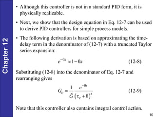 Chapter
12
10
• Although this controller is not in a standard PID form, it is
physically realizable.
• Next, we show that the design equation in Eq. 12-7 can be used
to derive PID controllers for simple process models.
• The following derivation is based on approximating the time-
delay term in the denominator of (12-7) with a truncated Taylor
series expansion:
θ
1 θ (12-8)
s
e s

 
Substituting (12-8) into the denominator of Eq. 12-7 and
rearranging gives
 
θ
1
(12-9)
τ θ



s
c s
c
e
G
G
Note that this controller also contains integral control action.
 